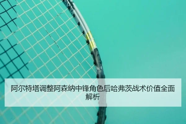 阿尔特塔调整阿森纳中锋角色后哈弗茨战术价值全面解析