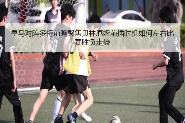 皇马对阵多特前瞻聚焦贝林厄姆前插时机如何左右比赛胜负走势