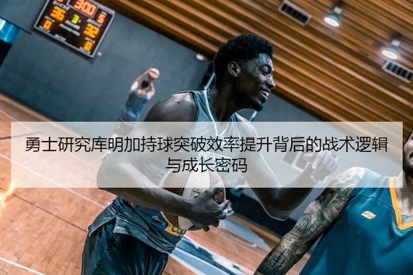 勇士研究库明加持球突破效率提升背后的战术逻辑与成长密码